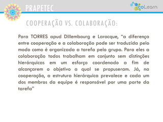 PRAPETEC
COOPERAÇÃO VS. COLABORAÇÃO:
Para TORRES apud Dillembourg e Larocque, “a diferença
entre cooperação e a colaboração pode ser traduzida pelo
modo como é organizada a tarefa pelo grupo. Para eles a
colaboração todos trabalham em conjunto sem distinções
hierárquicas em um esforço coordenado a fim de
alcançarem o objetivo a qual se propuseram. Já, na
cooperação, a estrutura hierárquica prevalece e cada um
dos membros da equipe é responsável por uma parte da
tarefa”
 