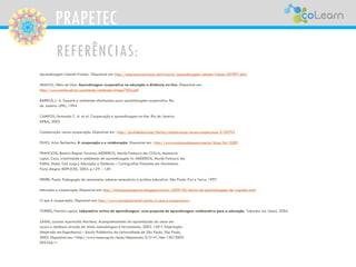 PRAPETEC
REFERÊNCIAS:
Aprendizagem Celestin Freinet. Disponível em: http://educarparacrescer.abril.com.br/aprendizagem/celestin-freinet-307897.shtm
ARAÚJO, Hélio de Dias. Aprendizagem cooperativa na educação a distância on-line. Disponível em:
http://www.ensino.eb.br/portaledu/conteudo/artigo7905.pdf
BARROS, L. A. Suporte a ambientes distribuídos para aprendizagem cooperativa. Rio
de Janeiro: UFRJ, 1994
CAMPOS, Fernanda C. A. et al. Cooperação e aprendizagem on-line. Rio de Janeiro:
DP&A, 2003
Colaboração versus cooperação. Disponível em : http://pt.slideshare.net/Serlins/colaboracao-versus-cooperacao-2150703
FILHO, Artur Berberien. A cooperação e a colaboração. Disponível em : http://www.evolucaohumana.com.br/blog/?p=2289
FRANCIOSI, Beatriz Regina Tavares; MEDEIROS, Marilú Fontoura de; COLLA, Anamaria
Lopes. Caos, criatividade e ambientes de aprendizagem. In: MEDEIROS, Marilú Fontoura de;
FARIA, Elaine Turk (orgs.). Educação a Distância – Cartografias Pulsantes em Movimento.
Porto Alegre: EDIPUCRS, 2003. p.129 – 149.
FREIRE, Paulo. Pedagogia da autonomia: saberes necessários à prática educativa. São Paulo: Paz e Terra, 1997.
Interação e cooperação. Disponível em: http://interacoecooperao.blogspot.com.br/2009/04/teoria-da-aprendizagem-de-vygotsky.html
O que é cooperação. Disponível em: http://www.sicoobcecremef.com.br/o-que-e-cooperacao/
TORRES, Patrícia Lupion. Laboratório online de aprendizagem: uma proposta de aprendizagem colaborativa para a educação. Tubarão: ed. Unisul, 2004.
ZAINA, Luciana Aparecida Martinez. Acompanhamento do aprendizado do aluno em
cursos a distância através da Web: metodologias e ferramentas. 2002. 169 f. Dissertação
(Mestrado em Engenharia) – Escola Politécnica da Universidade de São Paulo, São Paulo,
2002. Disponível em: <http://www.teses.usp.br/teses/disponiveis/3/3141/tde-13012003-
095336/>
 