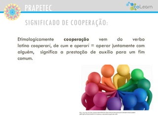 PRAPETEC
SIGNIFICADO DE COOPERAÇÃO:
Etimologicamente cooperação vem do verbo
latino cooperari, de cum e operari = operar juntamente com
alguém, significa a prestação de auxílio para um fim
comum.
http://api.ning.com/files/YHuHixxQMrXZR2Andu-Dkqk-Xds6x6cTSNvukmSaehWvDfPQDWJ29oOwb8FM-
gIB81jgETa5rUq2uCS0zhFWYj*cLncjnkwp/redesolidaria.jpg?width=600
 