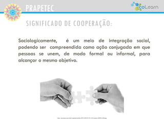 PRAPETEC
SIGNIFICADO DE COOPERAÇÃO:
Sociologicamente, é um meio de integração social,
podendo ser compreendida como ação conjugada em que
pessoas se unem, de modo formal ou informal, para
alcançar o mesmo objetivo.
http://pixabay.com/static/uploads/photo/2012/03/01/01/42/connect-20333_640.jpg
 