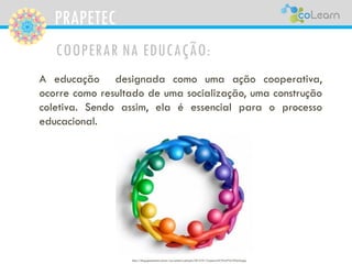 PRAPETEC
COOPERAR NA EDUCAÇÃO:
A educação designada como uma ação cooperativa,
ocorre como resultado de uma socialização, uma construção
coletiva. Sendo assim, ela é essencial para o processo
educacional.
http://blog.gestaoemti.com.br/wp-content/uploads/2012/01/Coopera%C3%A7%C3%A3o.jpg
 