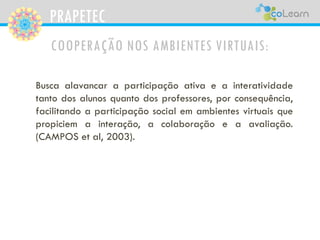 PRAPETEC
COOPERAÇÃO NOS AMBIENTES VIRTUAIS:
Busca alavancar a participação ativa e a interatividade
tanto dos alunos quanto dos professores, por consequência,
facilitando a participação social em ambientes virtuais que
propiciem a interação, a colaboração e a avaliação.
(CAMPOS et al, 2003).
 