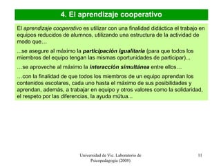 Universidad de Vic. Laboratorio de
Psicopedagogía (2008)
11
4. El aprendizaje cooperativo
El aprendizaje cooperativo es utilizar con una finalidad didáctica el trabajo en
equipos reducidos de alumnos, utilizando una estructura de la actividad de
modo que…
...se asegure al máximo la participación igualitaria (para que todos los
miembros del equipo tengan las mismas oportunidades de participar)...
…se aproveche al máximo la interacción simultánea entre ellos…
…con la finalidad de que todos los miembros de un equipo aprendan los
contenidos escolares, cada uno hasta el máximo de sus posibilidades y
aprendan, además, a trabajar en equipo y otros valores como la solidaridad,
el respeto por las diferencias, la ayuda mútua...
 