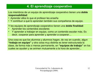 Universidad de Vic. Laboratorio de
Psicopedagogía (2008)
12
4. El aprendizaje cooperativo
Los miembros de un equipo de aprendizaje cooperativo tienen una doble
responsabilidad:
• Aprender ellos lo que el profesor les enseña
• Y contribuir a qué lo aprendan también sus compañeros de equipo.
Y los equipos de aprendizaje cooperativo tienen una doble finalidad:
• Aprender los contenidos escolares
• Y aprender a trabajar en equipo, como un contenido escolar más. Es
decir, cooperar para aprender y aprender a cooperar…
Una cosa es que los alumnos y alumnos hagan, de vez en cuando, algun
“trabajo en equipo” y otra coisa muy distinta es tener estructurada la
clase, de forma más o menos permanente, en “equipos de trabajo” en los
cuales se ayuden y se animen mutuamente a la hora de aprender...
 