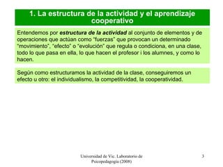 Universidad de Vic. Laboratorio de
Psicopedagogía (2008)
3
1. La estructura de la actividad y el aprendizaje
cooperativo
Entendemos por estructura de la actividad al conjunto de elementos y de
operaciones que actúan como “fuerzas” que provocan un determinado
“movimiento”, “efecto” o “evolución” que regula o condiciona, en una clase,
todo lo que pasa en ella, lo que hacen el profesor i los alumnes, y como lo
hacen.
Según como estructuramos la actividad de la clase, conseguiremos un
efecto u otro: el individualismo, la competitividad, la cooperatividad.
 