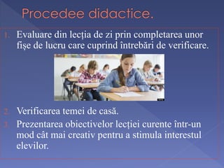1. Evaluare din lecția de zi prin completarea unor 
fișe de lucru care cuprind întrebări de verificare. 
2. Verificarea temei de casă. 
3. Prezentarea obiectivelor lecției curente într-un 
mod cât mai creativ pentru a stimula interestul 
elevilor. 
 