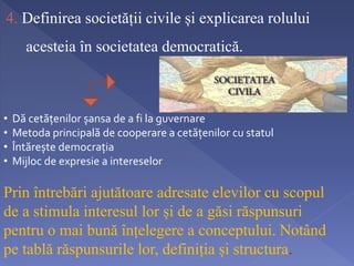4. Definirea societății civile și explicarea rolului 
acesteia în societatea democratică. 
• Dă cetățenilor șansa de a fi la guvernare 
• Metoda principală de cooperare a cetățenilor cu statul 
• Întărește democrația 
• Mijloc de expresie a intereselor 
Prin întrebări ajutătoare adresate elevilor cu scopul 
de a stimula interesul lor și de a găsi răspunsuri 
pentru o mai bună înțelegere a conceptului. Notând 
pe tablă răspunsurile lor, definiția și structura. 
 