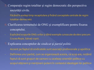 5. Comparație regim totalitar și regim democratic din perspectiva 
societății civile. 
- Făcând în același timp recapitulare și fixând conceptele centrale de regim 
totalitar-democratic 
6. Clarificarea termenului de ONG și exemplificare pentru fixarea 
conceptului. 
- Explicând scopurile ONG-urilor și dând exemple cunoscute de elevi precum: 
Crucea Roșie, Salvați copiii. 
7. Explicarea conceptelor de sindicat și partid politic 
- Accent pe faptul că sindicatele sunt asociații profesionale și apolitice 
- Definirea unui partid, cum se organizează acesta, ce scop are, notând 
faptul că sunt grupuri de oameni cu aceleași orientări politice cu 
scopul obținerii și menținerii puterii în contextul ideologiei lor politice 
 