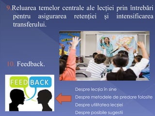 9.Reluarea temelor centrale ale lecției prin întrebări 
pentru asigurarea retenției și intensificarea 
transferului. 
10. Feedback. 
Despre lecția în sine 
Despre metodele de predare folosite 
Despre utilitatea lecției 
Despre posibile sugestii 
 