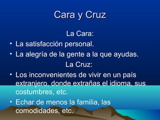 Cara y Cruz
                     La Cara:
•   La satisfacción personal.
•   La alegría de la gente a la que ayudas.
                    La Cruz:
•   Los inconvenientes de vivir en un país
    extranjero, donde extrañas el idioma, sus
    costumbres, etc.
•   Echar de menos la familia, las
    comodidades, etc.
 