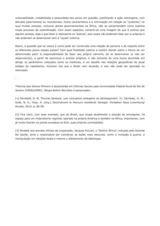 vulnerabilidade, instabilidade e passividade dos povos em questão, justificando a ação estrangeira, com 
atitudes paternalistas ou neocoloniais. Outra característica é a vitimização em relação ao “ocidente”, no 
qual muitas pessoas, inclusive atores governamentais na África, não se compreendem como sujeitos 
nesse processo de subordinação. Com esses aspectos, constrói-se uma imagem de que é preciso que 
alguém proteja, diga o que fazer e represente os “pobres”, pois esses não poderiam falar por si próprios e 
não poderiam se desenvolver sem a “ajuda” externa. 
Assim, a questão que se coloca é como pode ser construída uma relação de parceria e de respeito entre 
os diferentes povos nesses países? Com qual finalidade caberia a outrem decidir sobre o futuro de um 
determinado país? A responsabilidade de fazer seu próprio caminho, de se desenvolver (e não ser 
desenvolvido), a partir de equívocos e acertos próprios, e não somente de uma busca alucinada em 
atingir os parâmetros colocados como os melhores, é um desafio nas relações geopolíticas do atual 
estágio do capitalismo, inclusive nas que o Brasil vem atuando, e isso não pode ser ignorado ou 
silenciado. 
- 
*Patrícia dos Santos Pinheiro é doutoranda em Ciências Sociais pela Universidade Federal Rural do Rio de 
Janeiro (CPDA/UFRRJ). Sérgio Botton Barcellos é pesquisador. 
[1] Dembelé, D. M. Thomas Sankara: une conception endogène du développment. In: Dembele, D. M.; 
Sylla, N. S.; Faye, H. (org.). Deconstruire le discours neoliberal. Senegal: Fondation Rosa Luxemburg/ 
Arcade, 2014. p. 86-99. 
[2] Fica claro, com esse exemplo, que ao Brasil, que ocupa atualmente a posição de emergente, há 
espaço para um imperialismo regional, operado na própria América e também na África, importando, com 
já muito fizeram os países europeus os EUA, suas próprias contradições. 
[3] Paralelo aos acordos oficiais de cooperação, Jacques Foccart, o “Senhor África”, indicado pelo General 
De Gaulle, seria o responsável por coordenar as ações mais obscuras, como a incitação à guerra, a 
manipulação em eleições locais e mesmo o afastamento de lideranças. 
