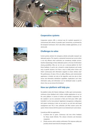 Cooperative systems
Cooperative systems offer a universal way for roadside equipment to
communicate with vehicles. It provides open connectivity, as promoted by
the European Commission. And it also allows multiple applications, to run
side by side.
Challenges to solve
Current priority solutions for emergency vehicles and public transport use
dedicated systems. This requires a substantial investment per service which
is not very efficient when authorities are considering multiple services.
Another disadvantage of these dedicated systems is the lack of information
sharing possibilities. Why can we not use a universal platform for this?
Driver feedback, if used at all, is limited to simple broadcasts and mostly
only at specific locations. Isn’t there a way to subtly inform drivers and
inform continuously with information targeted at certain vehicles only?
The performance of state of the art safety, efficiency and environmental
applications is limited, not only to the algorithm used, but also to their
sensor and information distribution capabilities. Applications can’t share
information easily, and information can be distributed easily to specific
drivers. How can we remove this limitation?
How our platform will help you
Our platform solves all of above challenges. It offers open communication,
continuous driver feedback and it allows multiple applications to run on
the same platform. It consists of vehicle and roadside components. On
the roadside it can be connected to Peek and third party Traffic Light
Controller’s via the Ivera protocol. Application management, configuration
and system monitoring is done via our easy to use and new web based
management tool. This is how authorities and fleet owners access the
system. Drivers interact with the system via an Android touch screen device.
Currently we offer two applications:
1.	 In-vehicle time to green. Continuous real time driver feedback
for Heavy Goods Vehicles. This reduces emissions and decreases
congestion;
2.	 Priority services, with in-vehicle confirmation. This improves safety and
provides shorter travel times for emergency vehicles.
 