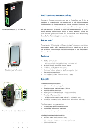 Open communication technology
Recently the European commission gave way to the exclusive use of 802.11p
bandwidth for ITS applications. This bandwidth can be used for communication
between vehicles, and between vehicles and roadside equipment. Standardised and
secure communication will enable a whole range of innovative applications. We
took the opportunity to develop an end-to-end cooperative platform for the ITS
domain. With this platform priority services for logistics, emergency services and
public transport operators are available. This innovation will remove the remaining
thresholds from the current equipment generation for good.
Future proof
The standardized WiFi technology and the layers on top of that secure communications
interoperability (subject to ETSI standardisation). Both the roadside and the vehicle-
side architecture support multiple applications running side by side. This provides a
future proof solution.
Features
ƒƒ 802.11p communication
ƒƒ Platform architecture allows easy extension with new services
ƒƒ All priority services consolidated into one platform
ƒƒ Conditional priority at traffic intersections
ƒƒ Continuous feedback to the driver (prediction of waiting time)
ƒƒ Web-based management tool
ƒƒ Easy installation (i.e. RSU router only requires 1 cable)
Benefits
From a road-authority’s perspective:
ƒƒ A future proof and innovative platform;
ƒƒ A quicker response time for emergency services;
ƒƒ Improved safety at intersections;
ƒƒ Meeting emission reduction targets as set by governments;
ƒƒ Reduction in fuel consumption;
ƒƒ Priority or prolonging green-time as incentives to foster green routes;
ƒƒ Investing in roadside equipment yields economic attractiveness for the city.
From the emergency services perspective:
ƒƒ Increased safety when crossing intersections;
ƒƒ Shorter travel times to reach an accident;
ƒƒ Less damage through accidents at intersections.
From a logistic service provider perspective:
ƒƒ Reduction of fuel- and maintenance costs;
ƒƒ Shorter transport times, lower costs, improved utilisation;
ƒƒ More reliable planning.
Vehicle router supports 3G, GPS and WiFi
Roadside router with antenna
Roadside host, for use in traffic controller
 