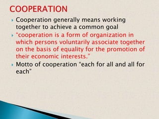  Cooperation generally means working
together to achieve a common goal
 “cooperation is a form of organization in
which persons voluntarily associate together
on the basis of equality for the promotion of
their economic interests.”
 Motto of cooperation “each for all and all for
each”
 