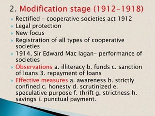  Rectified – cooperative societies act 1912
 Legal protection
 New focus
 Registration of all types of cooperative
societies
 1914, Sir Edward Mac lagan- performance of
societies
 Observations a. illiteracy b. funds c. sanction
of loans 3. repayment of loans
 Effective measures a. awareness b. strictly
confined c. honesty d. scrutinized e.
speculative purpose f. thrift g. strictness h.
savings i. punctual payment.
 