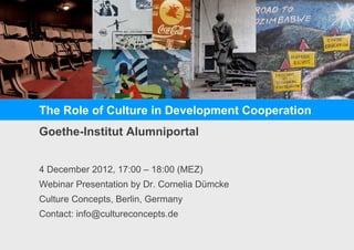 The Role of Culture in Development Cooperation
Goethe-Institut Alumniportal
4 December 2012, 17:00 – 18:00 (MEZ)
Webinar Presentation by Dr. Cornelia Dümcke
Culture Concepts, Berlin, Germany
Contact: info@cultureconcepts.de
 