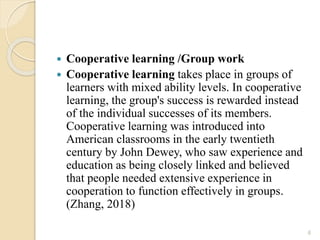  Cooperative learning /Group work
 Cooperative learning takes place in groups of
learners with mixed ability levels. In cooperative
learning, the group's success is rewarded instead
of the individual successes of its members.
Cooperative learning was introduced into
American classrooms in the early twentieth
century by John Dewey, who saw experience and
education as being closely linked and believed
that people needed extensive experience in
cooperation to function effectively in groups.
(Zhang, 2018)
6
 