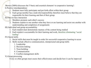 Brown (2009)) discusses the '5 basic and essential elements' to cooperative learning':
I) Positive interdependence
1. Students must fully participate and put forth effort within their group
2. Each group member has a task/role/responsibility therefore must believe that they are
responsible for their learning and that of their group
II) Face-to-face interaction
1. Members promote each other's success
2. Students explain to one another what they have or are learning and assist one another with
understanding and completion of assignments
III) Individual and group accountability
1. Each student must demonstrate mastery of the content being studied
2. Each student is accountable for their learning and work, therefore eliminating “social
loafing”
IV) Social skills
1. Social skills that must be taught in order for successful cooperative learning to occur
2. Skills include effective communication, interpersonal and group skills
1. Leadership
2. Decision-making
3. Trust-building
4. Communication
5. Conflict-management skills
V) Group processing
Every so often groups must assess their effectiveness and decide how it can be improved
8
 