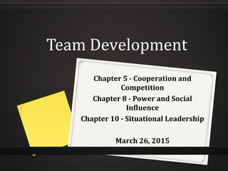 Team Development
Chapter 5 - Cooperation and
Competition
Chapter 8 - Power and Social
Influence
Chapter 10 - Situational Leadership
March 26, 2015
 
