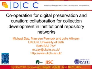 Co-operation for digital preservation and curation: collaboration for collection development in institutional repository networks Michael Day , Maureen Pennock and Julie Allinson UKOLN, University of Bath Bath BA2 7AY m.day@ukoln.ac.uk/ http://www.ukoln.ac.uk/ 
