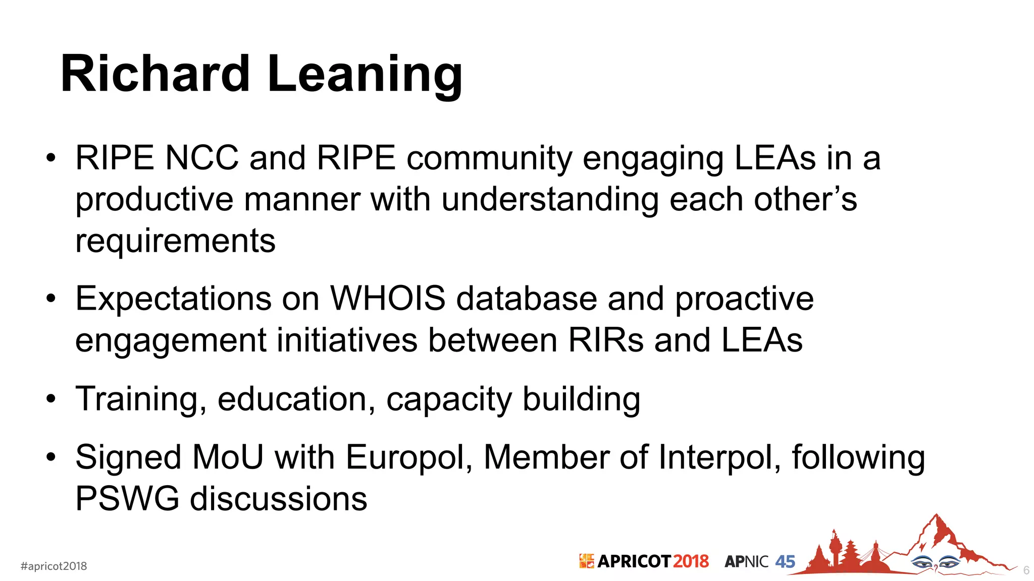 2018#apricot2018 45
Richard Leaning
• RIPE NCC and RIPE community engaging LEAs in a
productive manner with understanding each other’s
requirements
• Expectations on WHOIS database and proactive
engagement initiatives between RIRs and LEAs
• Training, education, capacity building
• Signed MoU with Europol, Member of Interpol, following
PSWG discussions
6
 