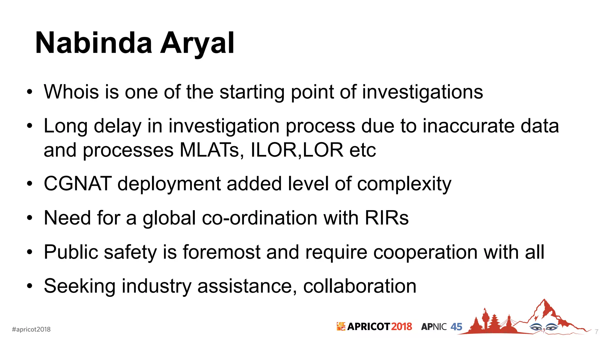 2018#apricot2018 45
Nabinda Aryal
• Whois is one of the starting point of investigations
• Long delay in investigation process due to inaccurate data
and processes MLATs, ILOR,LOR etc
• CGNAT deployment added level of complexity
• Need for a global co-ordination with RIRs
• Public safety is foremost and require cooperation with all
• Seeking industry assistance, collaboration
7
 