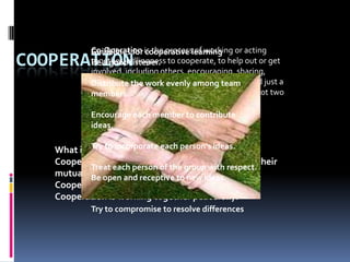 Co-Operation is the processlearning or acting
           Guidelines for cooperative of working
COOPERATIONtogether, willingness to cooperate, to help out or get
           Be a good listener.
           involved, including others, encouraging, sharing,
           working together and willing to Have a Go. And just a
           Distribute the work evenly among team
           helpful tip The words 'Co' and 'Operation' are not two
           members.
           people doing surgery.
           Encourage each member to contribute
           ideas.

            Try to incorporate each person's ideas.
   What is cooperation?
   Cooperation is the common effort of a group for their
            Treat each person of the group with respect.
   mutual benefit. and receptive to new ideas.
            Be open
   Cooperation is teamwork.
   Cooperation is working together peacefully.
           Try to compromise to resolve differences
 