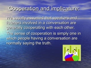 Cooperation and implicature:Cooperation and implicature:
We usually assumed that speakers andWe usually assumed that speakers and
listeners involved in a conversation arelisteners involved in a conversation are
generally cooperating with each other.generally cooperating with each other.
The sense of cooperation is simply one inThe sense of cooperation is simply one in
which people having a conversation arewhich people having a conversation are
normally saying the truth.normally saying the truth.
 