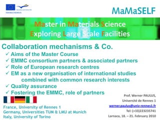 Master in Materials Science
             Exploring Large Scale Facilities
Collaboration mechanisms & Co.
  Aims of the Master Course
  EMMC consortium partners & associated partners
  Role of European research centres
  EM as a new organisation of international studies
       combined with common research interests
  Quality assurance
  Fostering the EMMC, role of partners        Prof. Werner PAULUS,
                                                       Université de Rennes 1
France, University of Rennes 1                 werner.paulus@univ-rennes1.fr
Germany, Universities TUM & LMU at Munich                 Tel: (+33)223235741
Italy, University of Torino                   Larnaca, 18. – 21. February 2010
 