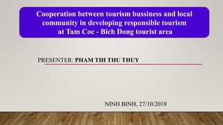 PRESENTER: PHAM THI THU THUY
NINH BINH, 27/10/2018
Cooperation between tourism bussiness and local
community in developing responsible tourism
at Tam Coc - Bich Dong tourist area
 