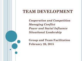 TEAM DEVELOPMENT
Cooperation and Competition
Managing Conflict
Power and Social Influence
Situational Leadership
Group and Team Facilitation
February 26, 2015
 