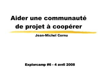 Aider une communauté de projet à coopérer Jean-Michel Cornu Explorcamp #6 - 4 avril 2008 