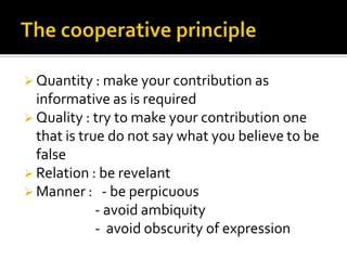  Quantity : make your contribution as
informative as is required
 Quality : try to make your contribution one
that is true do not say what you believe to be
false
 Relation : be revelant
 Manner : - be perpicuous
- avoid ambiquity
- avoid obscurity of expression
 
