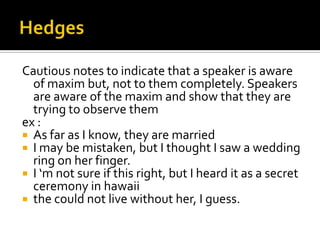 Cautious notes to indicate that a speaker is aware
of maxim but, not to them completely. Speakers
are aware of the maxim and show that they are
trying to observe them
ex :
 As far as I know, they are married
 I may be mistaken, but I thought I saw a wedding
ring on her finger.
 I ‘m not sure if this right, but I heard it as a secret
ceremony in hawaii
 the could not live without her, I guess.
 