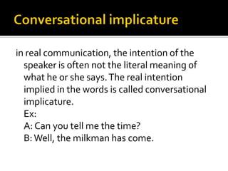 in real communication, the intention of the
speaker is often not the literal meaning of
what he or she says.The real intention
implied in the words is called conversational
implicature.
Ex:
A: Can you tell me the time?
B:Well, the milkman has come.
 