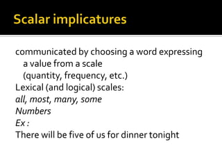 communicated by choosing a word expressing
a value from a scale
(quantity, frequency, etc.)
Lexical (and logical) scales:
all, most, many, some
Numbers
Ex :
There will be five of us for dinner tonight
 