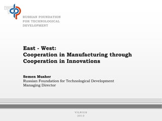 RUSSIAN FOUNDATION
FOR TECHNOLOGICAL
DEVELOPMENT

East - West:
Cooperation in Manufacturing through
Cooperation in Innovations
Semen Musher
Russian Foundation for Technological Development
Managing Director

VILNIUS
2013

 