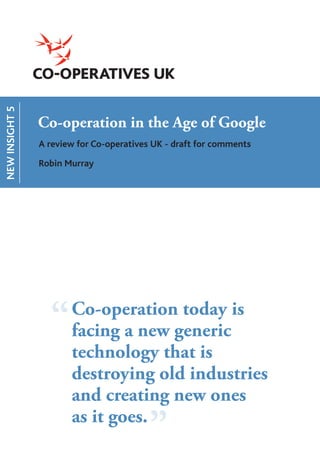 NEW INSIGHT 5




                Co-operation in the Age of Google
                A review for Co-operatives UK - draft for comments

                Robin Murray




                  “    Co-operation today is
                       facing a new generic
                       technology that is
                       destroying old industries
                       and creating new ones
                                 “g”
                       as it goes.
 