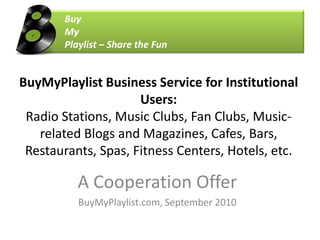 	Buy 	My 	Playlist – Share the Fun BuyMyPlaylist Business Service for Institutional Users: Radio Stations, Music Clubs, Fan Clubs, Music-related Blogs and Magazines, Cafes, Bars, Restaurants, Spas, Fitness Centers, Hotels, etc. A CooperationOffer BuyMyPlaylist.com, September 2010 