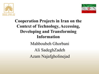 Cooperation Projects in Iran on the
Context of Technology, Accessing,
Developing and Transforming
Information
Mahboubeh Ghorbani
Ali SadeghZadeh
Azam Najafgholinejad
 