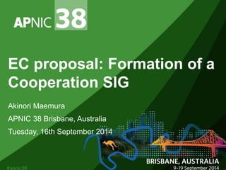 EC proposal: Formation of a 
Cooperation SIG 
Akinori Maemura 
APNIC 38 Brisbane, Australia 
Tuesday, 16th September 2014 
 