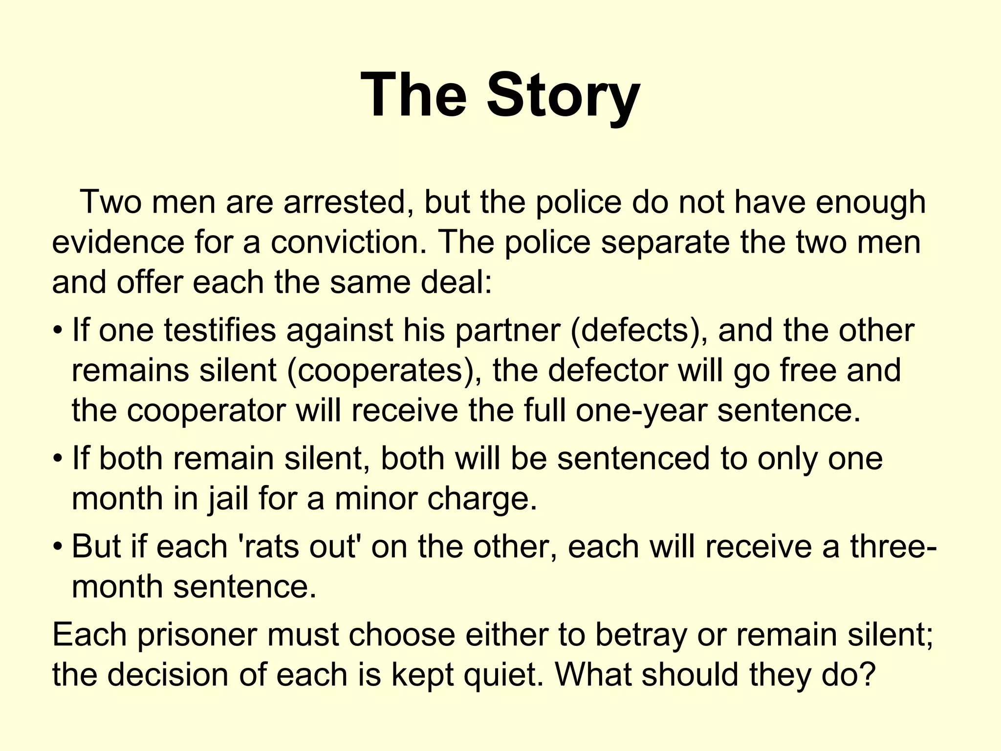 The Story
   Two men are arrested, but the police do not have enough
evidence for a conviction. The police separate the two men
and offer each the same deal:
• If one testifies against his partner (defects), and the other
  remains silent (cooperates), the defector will go free and
  the cooperator will receive the full one-year sentence.
• If both remain silent, both will be sentenced to only one
  month in jail for a minor charge.
• But if each 'rats out' on the other, each will receive a three-
  month sentence.
Each prisoner must choose either to betray or remain silent;
the decision of each is kept quiet. What should they do?
 