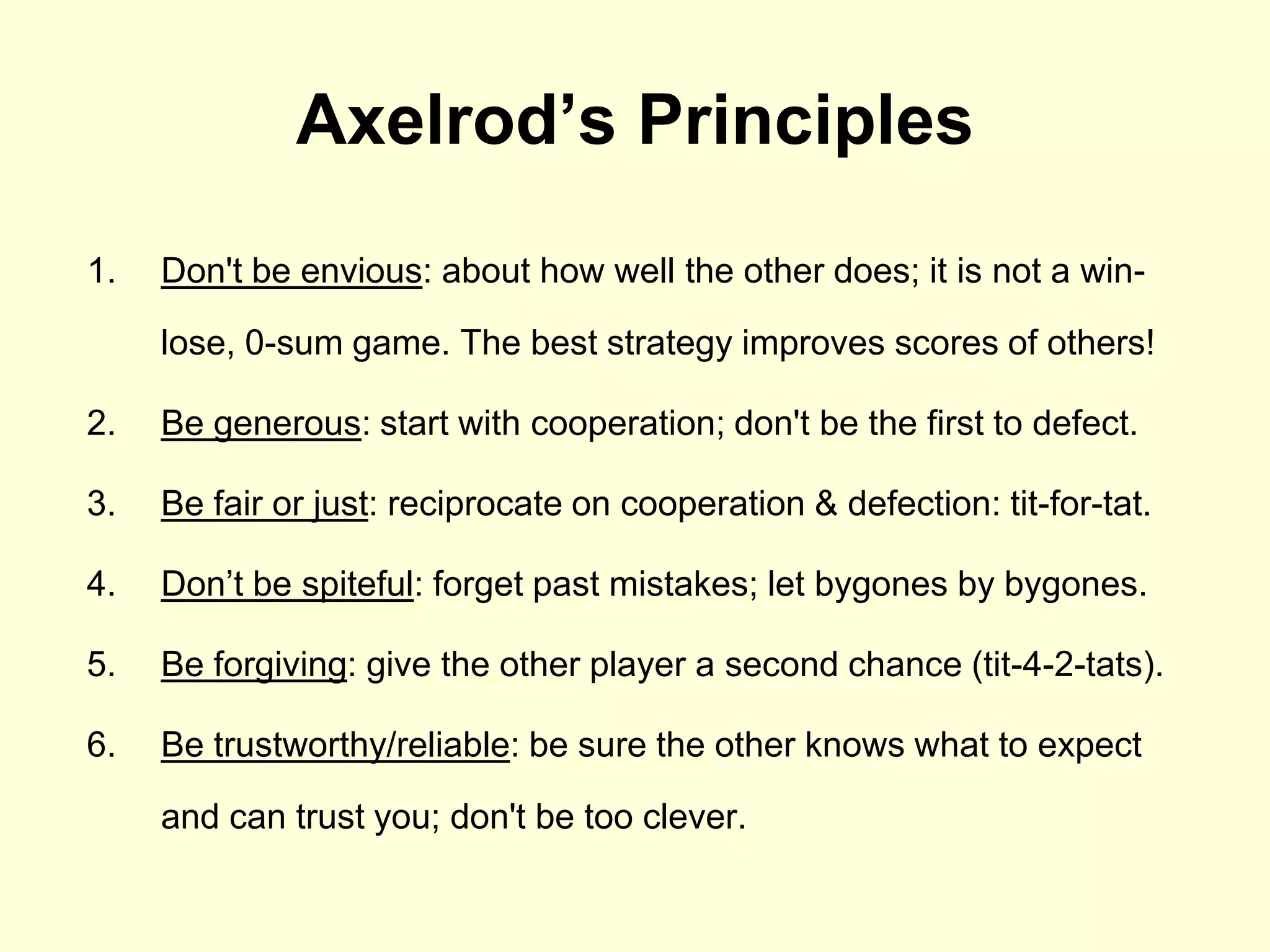 Axelrod’s Principles
1.   Don't be envious: about how well the other does; it is not a win-

     lose, 0-sum game. The best strategy improves scores of others!

2.   Be generous: start with cooperation; don't be the first to defect.

3.   Be fair or just: reciprocate on cooperation & defection: tit-for-tat.

4.   Don‟t be spiteful: forget past mistakes; let bygones by bygones.

5.   Be forgiving: give the other player a second chance (tit-4-2-tats).

6.   Be trustworthy/reliable: be sure the other knows what to expect

     and can trust you; don't be too clever.
 