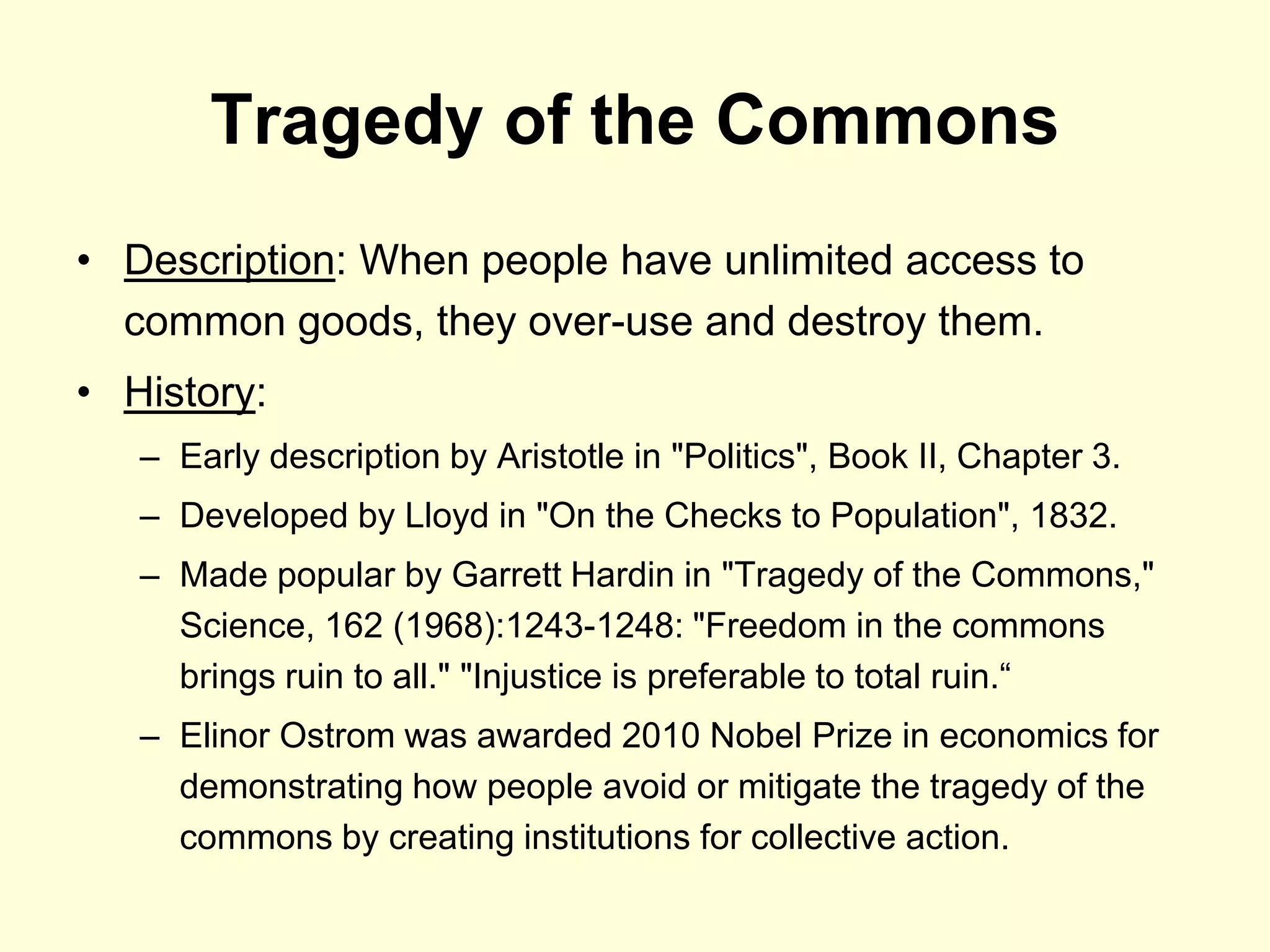 Tragedy of the Commons
• Description: When people have unlimited access to
  common goods, they over-use and destroy them.
• History:
   – Early description by Aristotle in "Politics", Book II, Chapter 3.
   – Developed by Lloyd in "On the Checks to Population", 1832.
   – Made popular by Garrett Hardin in "Tragedy of the Commons,"
     Science, 162 (1968):1243-1248: "Freedom in the commons
     brings ruin to all." "Injustice is preferable to total ruin.“
   – Elinor Ostrom was awarded 2010 Nobel Prize in economics for
     demonstrating how people avoid or mitigate the tragedy of the
     commons by creating institutions for collective action.
 