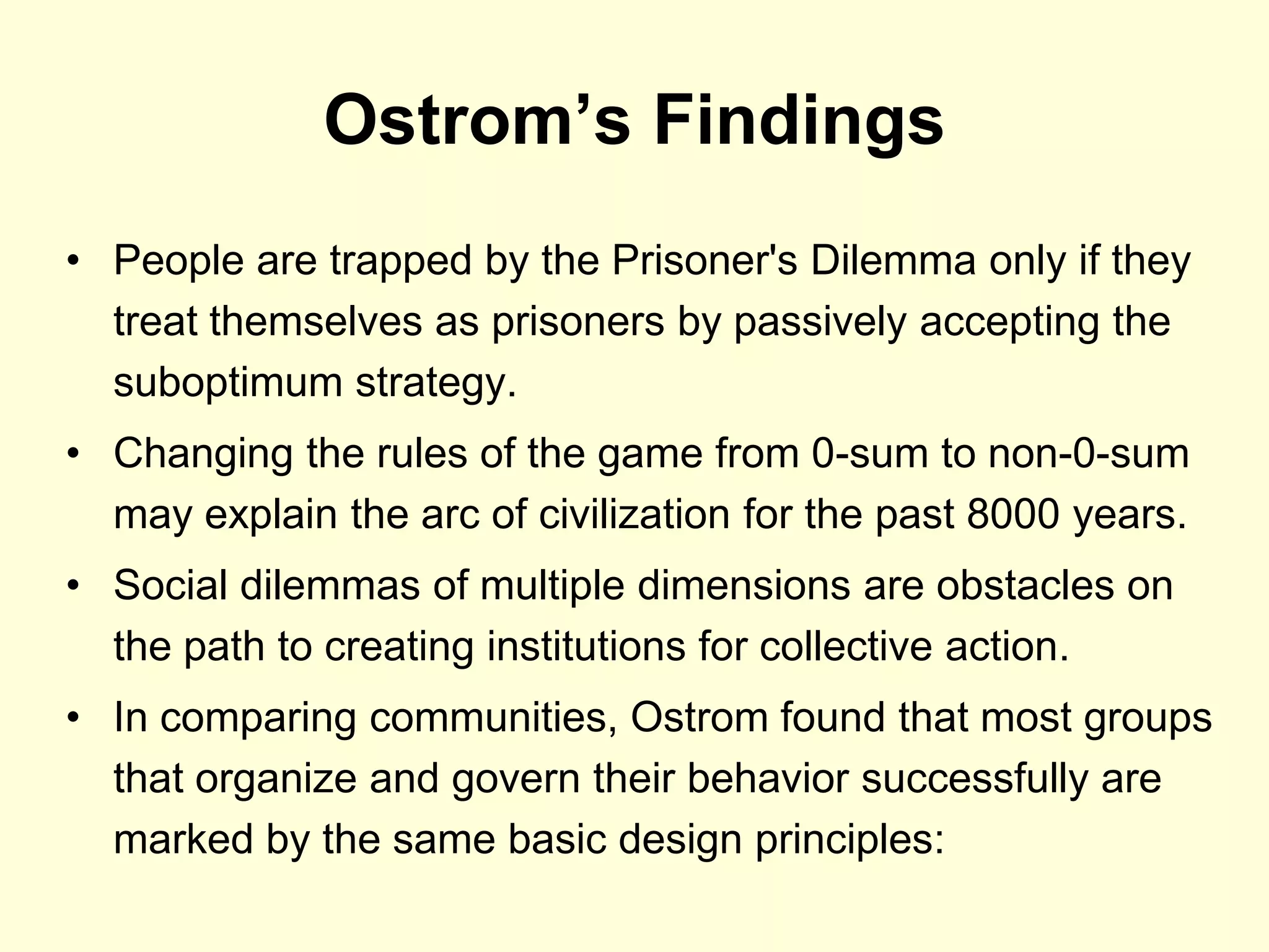 Ostrom’s Findings
• People are trapped by the Prisoner's Dilemma only if they
  treat themselves as prisoners by passively accepting the
  suboptimum strategy.
• Changing the rules of the game from 0-sum to non-0-sum
  may explain the arc of civilization for the past 8000 years.
• Social dilemmas of multiple dimensions are obstacles on
  the path to creating institutions for collective action.
• In comparing communities, Ostrom found that most groups
  that organize and govern their behavior successfully are
  marked by the same basic design principles:
 