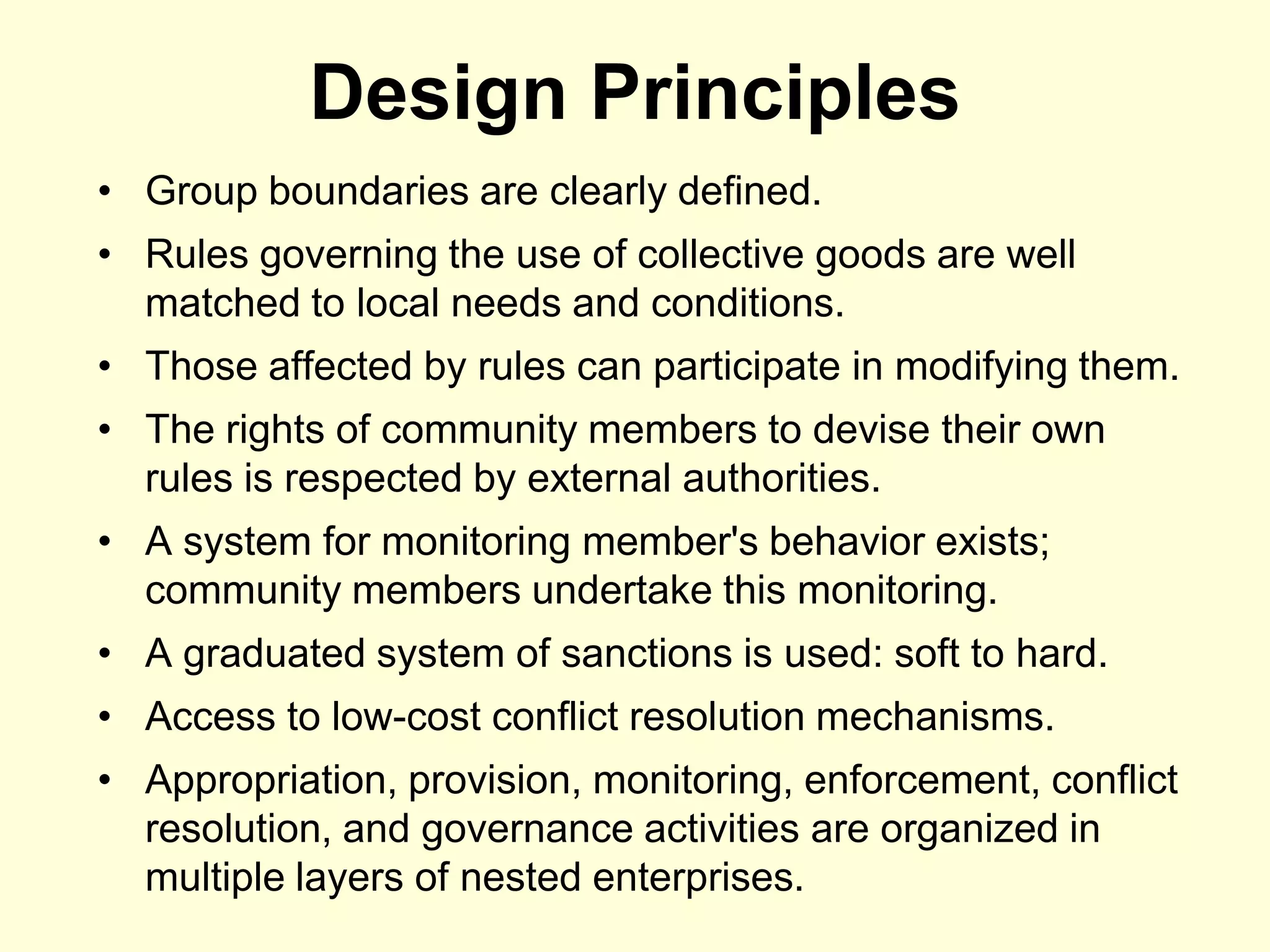 Design Principles
• Group boundaries are clearly defined.
• Rules governing the use of collective goods are well
  matched to local needs and conditions.
• Those affected by rules can participate in modifying them.
• The rights of community members to devise their own
  rules is respected by external authorities.
• A system for monitoring member's behavior exists;
  community members undertake this monitoring.
• A graduated system of sanctions is used: soft to hard.
• Access to low-cost conflict resolution mechanisms.
• Appropriation, provision, monitoring, enforcement, conflict
  resolution, and governance activities are organized in
  multiple layers of nested enterprises.
 