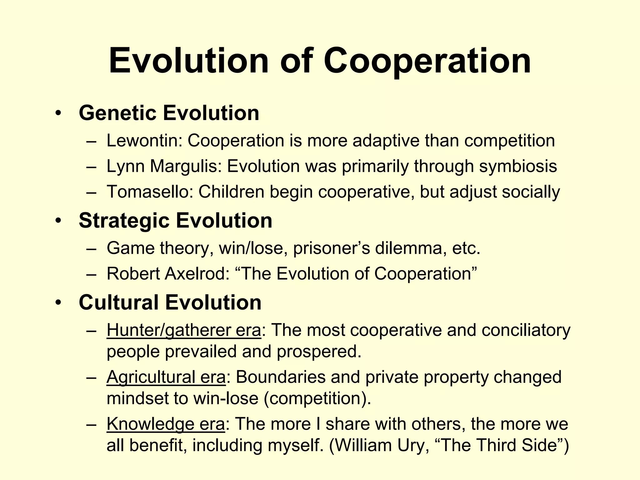 Evolution of Cooperation
• Genetic Evolution
   – Lewontin: Cooperation is more adaptive than competition
   – Lynn Margulis: Evolution was primarily through symbiosis
   – Tomasello: Children begin cooperative, but adjust socially
• Strategic Evolution
   – Game theory, win/lose, prisoner‟s dilemma, etc.
   – Robert Axelrod: “The Evolution of Cooperation”
• Cultural Evolution
   – Hunter/gatherer era: The most cooperative and conciliatory
     people prevailed and prospered.
   – Agricultural era: Boundaries and private property changed
     mindset to win-lose (competition).
   – Knowledge era: The more I share with others, the more we
     all benefit, including myself. (William Ury, “The Third Side”)
 