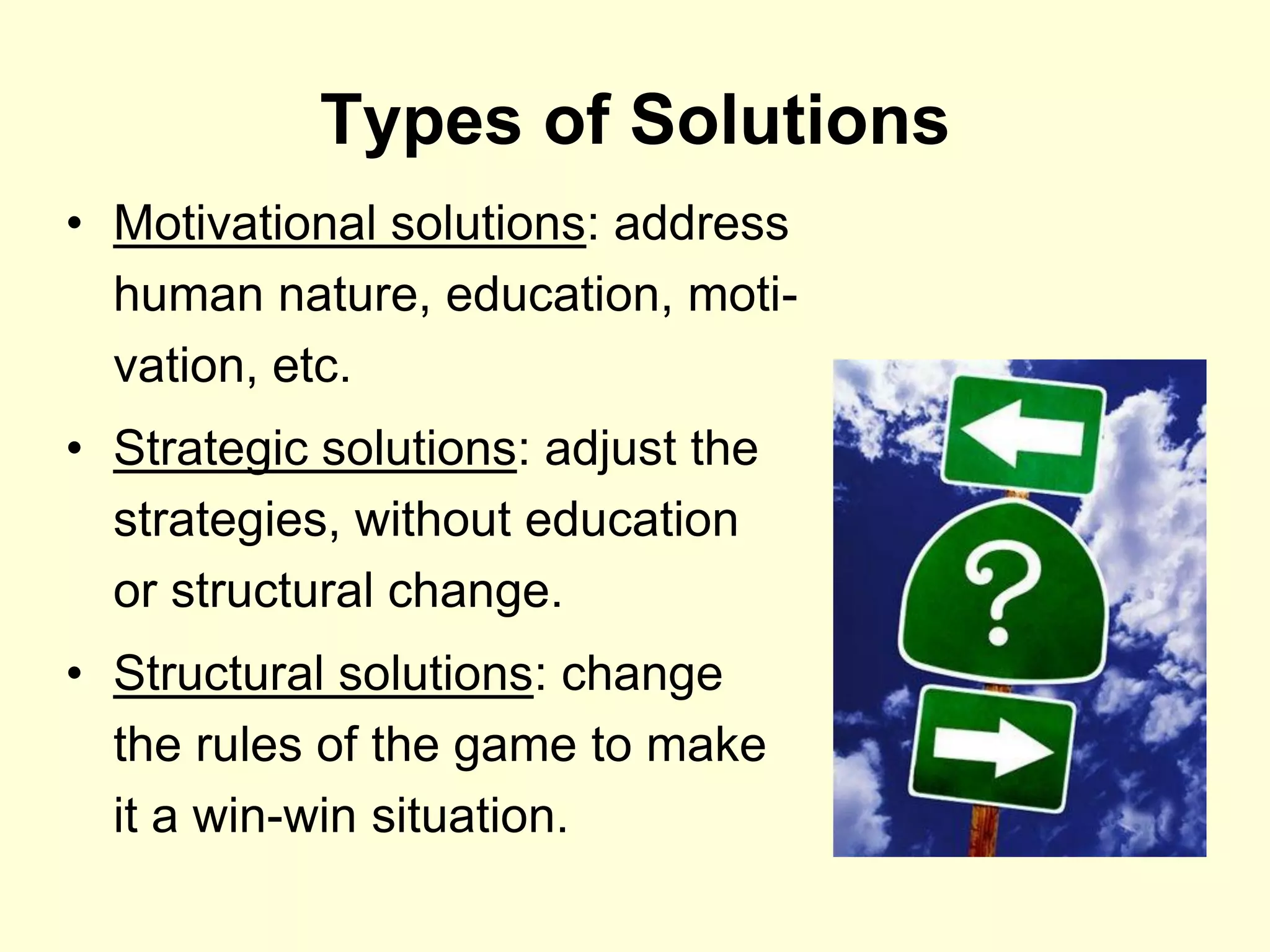 Types of Solutions
• Motivational solutions: address
  human nature, education, moti-
  vation, etc.
• Strategic solutions: adjust the
  strategies, without education
  or structural change.
• Structural solutions: change
  the rules of the game to make
  it a win-win situation.
 