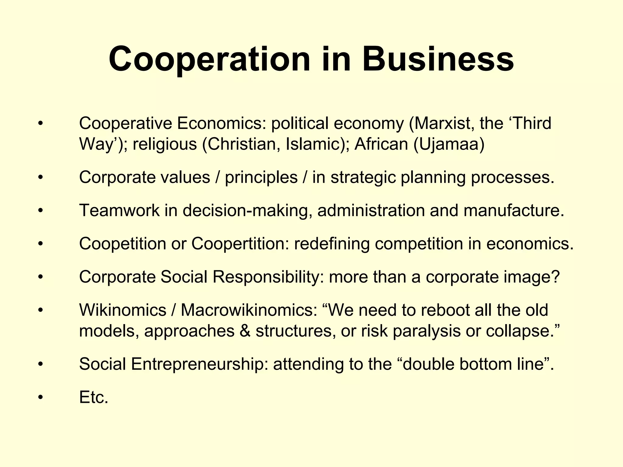 Cooperation in Business
•   Cooperative Economics: political economy (Marxist, the „Third
    Way‟); religious (Christian, Islamic); African (Ujamaa)
•   Corporate values / principles / in strategic planning processes.
•   Teamwork in decision-making, administration and manufacture.
•   Coopetition or Coopertition: redefining competition in economics.
•   Corporate Social Responsibility: more than a corporate image?
•   Wikinomics / Macrowikinomics: “We need to reboot all the old
    models, approaches & structures, or risk paralysis or collapse.”
•   Social Entrepreneurship: attending to the “double bottom line”.
•   Etc.
 