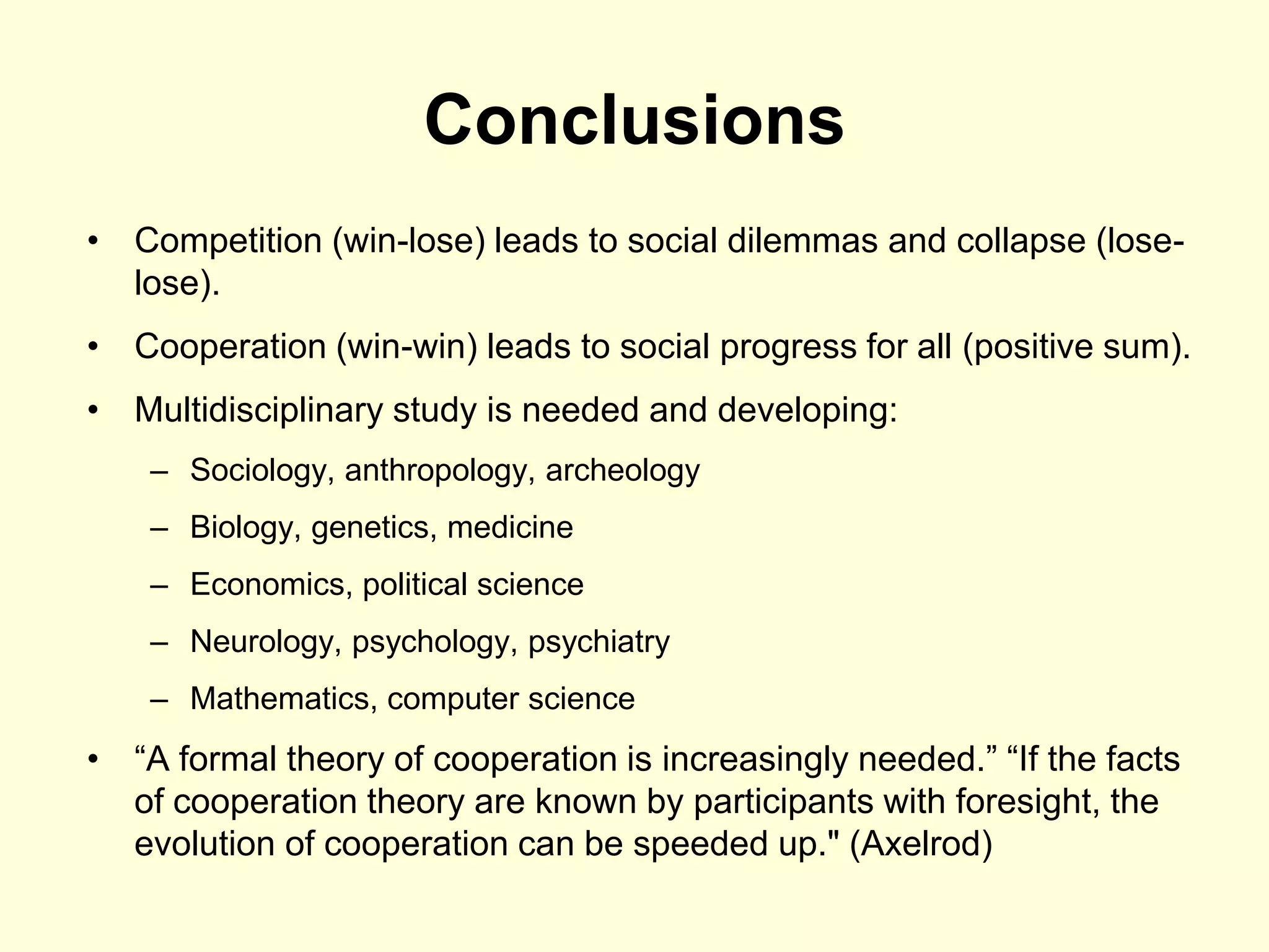 Conclusions
• Competition (win-lose) leads to social dilemmas and collapse (lose-
  lose).
• Cooperation (win-win) leads to social progress for all (positive sum).
• Multidisciplinary study is needed and developing:
    – Sociology, anthropology, archeology
    – Biology, genetics, medicine
    – Economics, political science
    – Neurology, psychology, psychiatry
    – Mathematics, computer science
• “A formal theory of cooperation is increasingly needed.” “If the facts
  of cooperation theory are known by participants with foresight, the
  evolution of cooperation can be speeded up." (Axelrod)
 